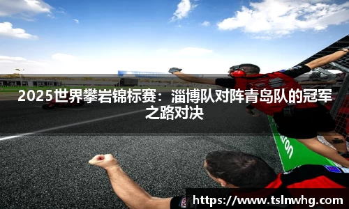 2025世界攀岩锦标赛：淄博队对阵青岛队的冠军之路对决